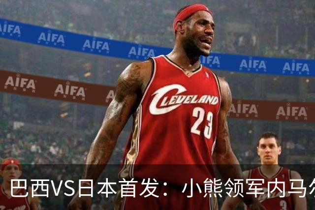 巴西VS日本首发：小熊领军内马尔替补 库尼亚配拉扬