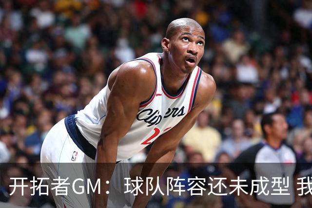 开拓者GM：球队阵容还未成型 我们需要思考如何继续添砖加瓦