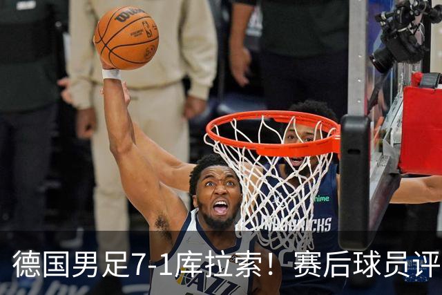 德国男足7-1库拉索！赛后球员评分：2人封神，3人及格，1人太拉胯